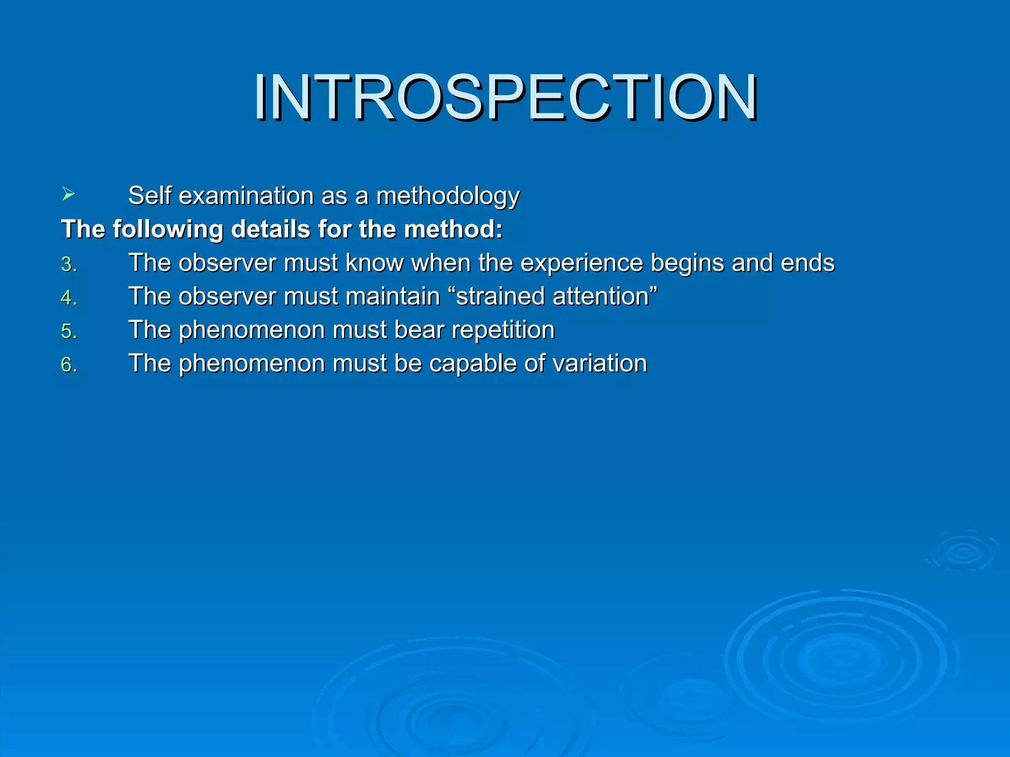 INTROSPECTION
    Self examination as a methodology
The following details for the method:
3.   The observer must know when the experience begins and ends
4.   The observer must maintain “strained attention”
5.   The phenomenon must bear repetition
6.   The phenomenon must be capable of variation
 