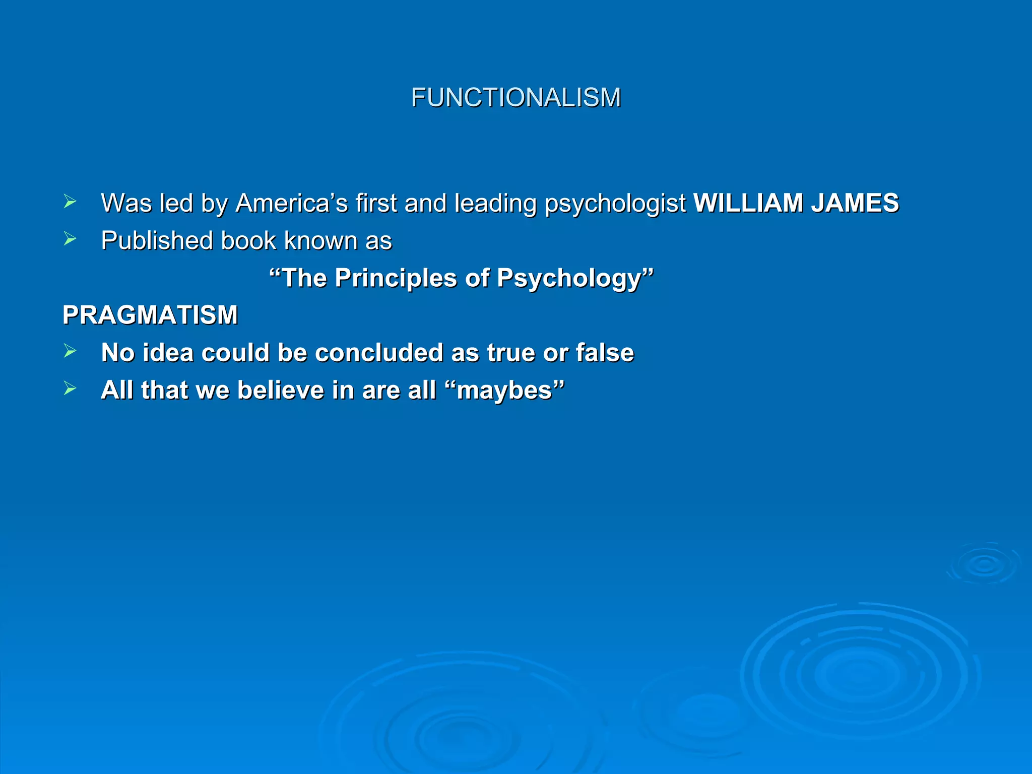 FUNCTIONALISM


 Was led by America’s first and leading psychologist WILLIAM JAMES
 Published book known as
                “The Principles of Psychology”
PRAGMATISM
 No idea could be concluded as true or false
 All that we believe in are all “maybes”
 