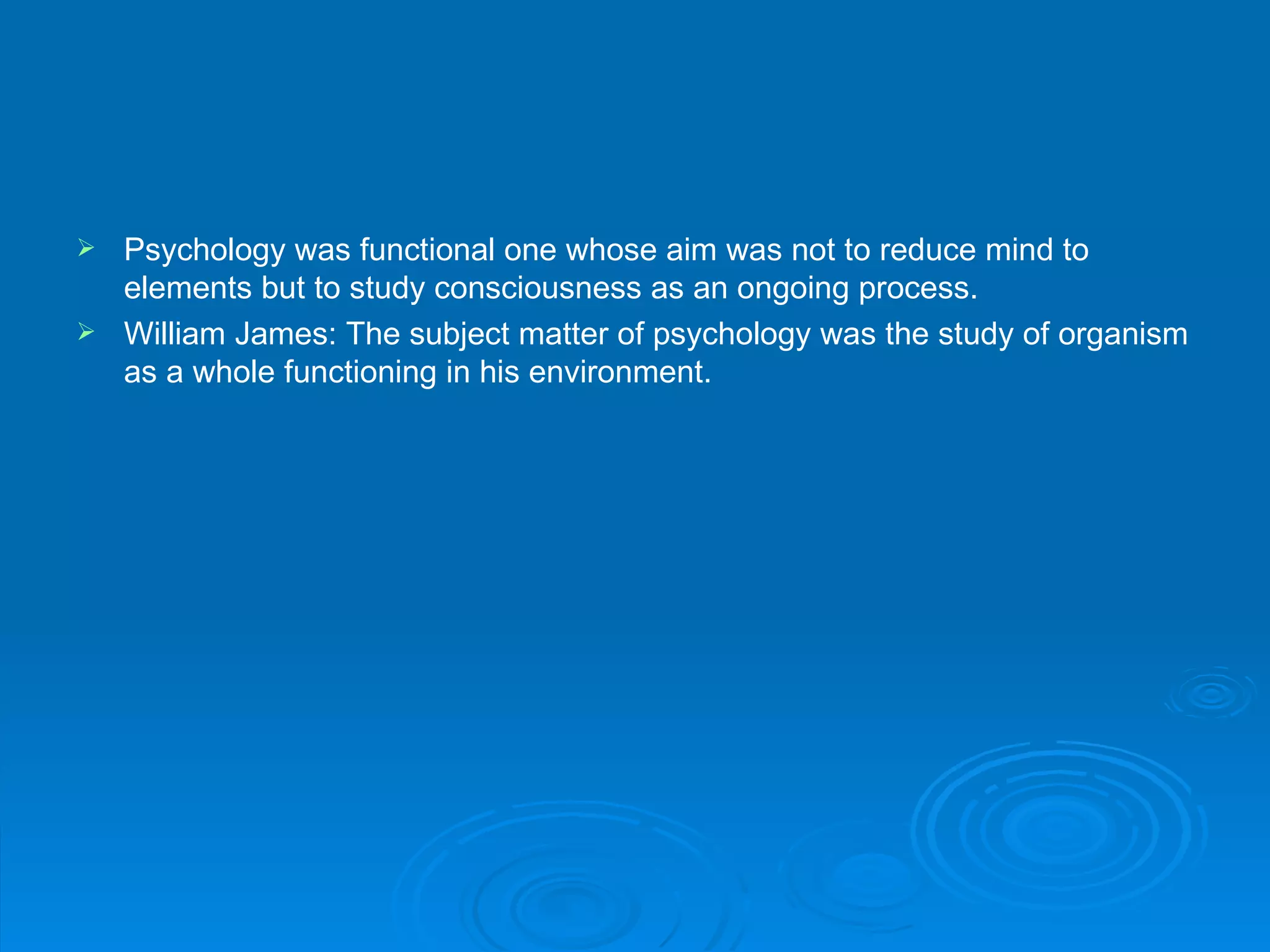 Psychology was functional one whose aim was not to reduce mind to
  elements but to study consciousness as an ongoing process.
 William James: The subject matter of psychology was the study of organism
  as a whole functioning in his environment.
 