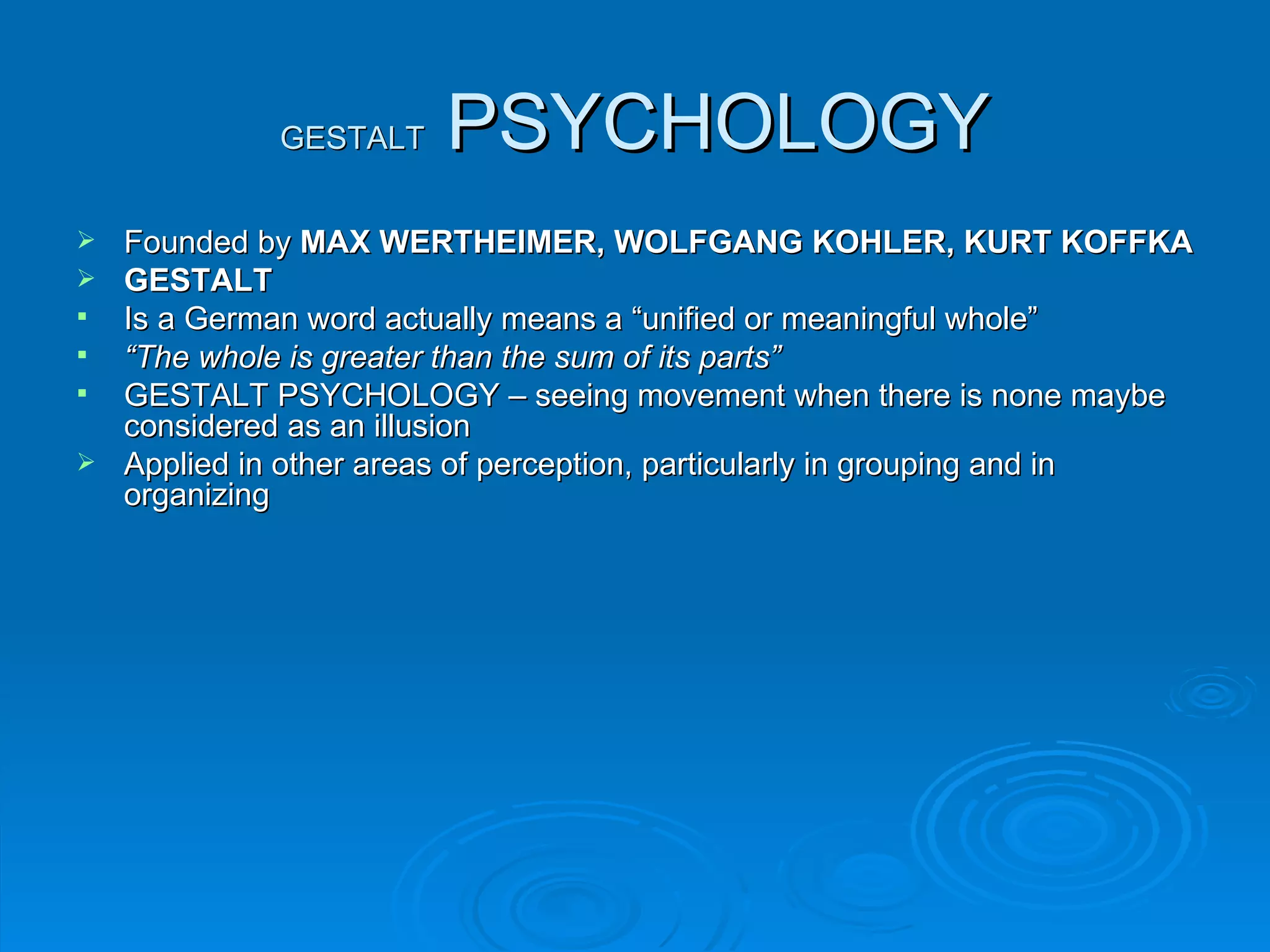 GESTALT    PSYCHOLOGY
 Founded by MAX WERTHEIMER, WOLFGANG KOHLER, KURT KOFFKA
 GESTALT
 Is a German word actually means a “unified or meaningful whole”
 “The whole is greater than the sum of its parts”
 GESTALT PSYCHOLOGY – seeing movement when there is none maybe
  considered as an illusion
 Applied in other areas of perception, particularly in grouping and in
  organizing
 