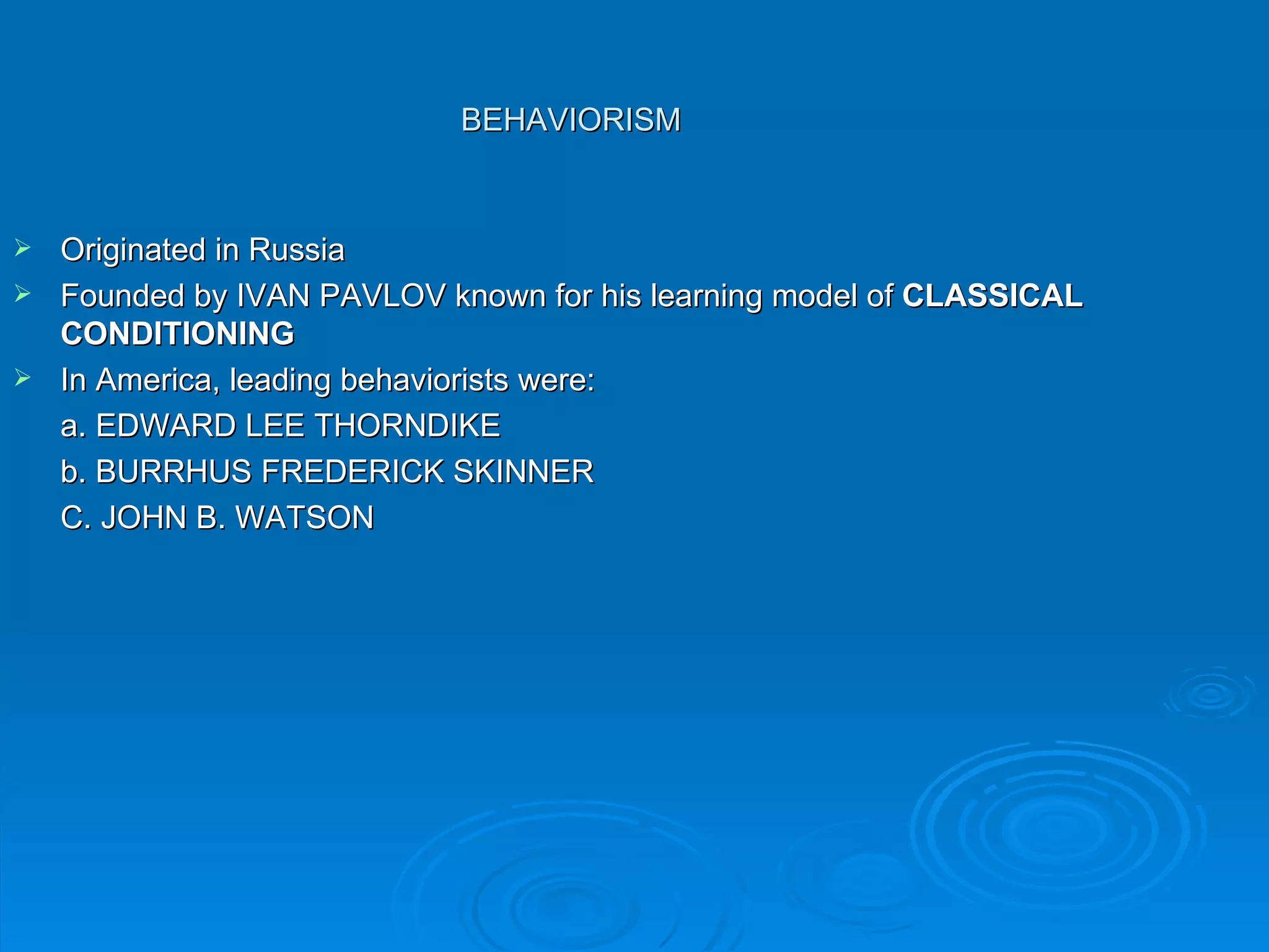 BEHAVIORISM


 Originated in Russia
 Founded by IVAN PAVLOV known for his learning model of CLASSICAL
  CONDITIONING
 In America, leading behaviorists were:
  a. EDWARD LEE THORNDIKE
  b. BURRHUS FREDERICK SKINNER
  C. JOHN B. WATSON
 