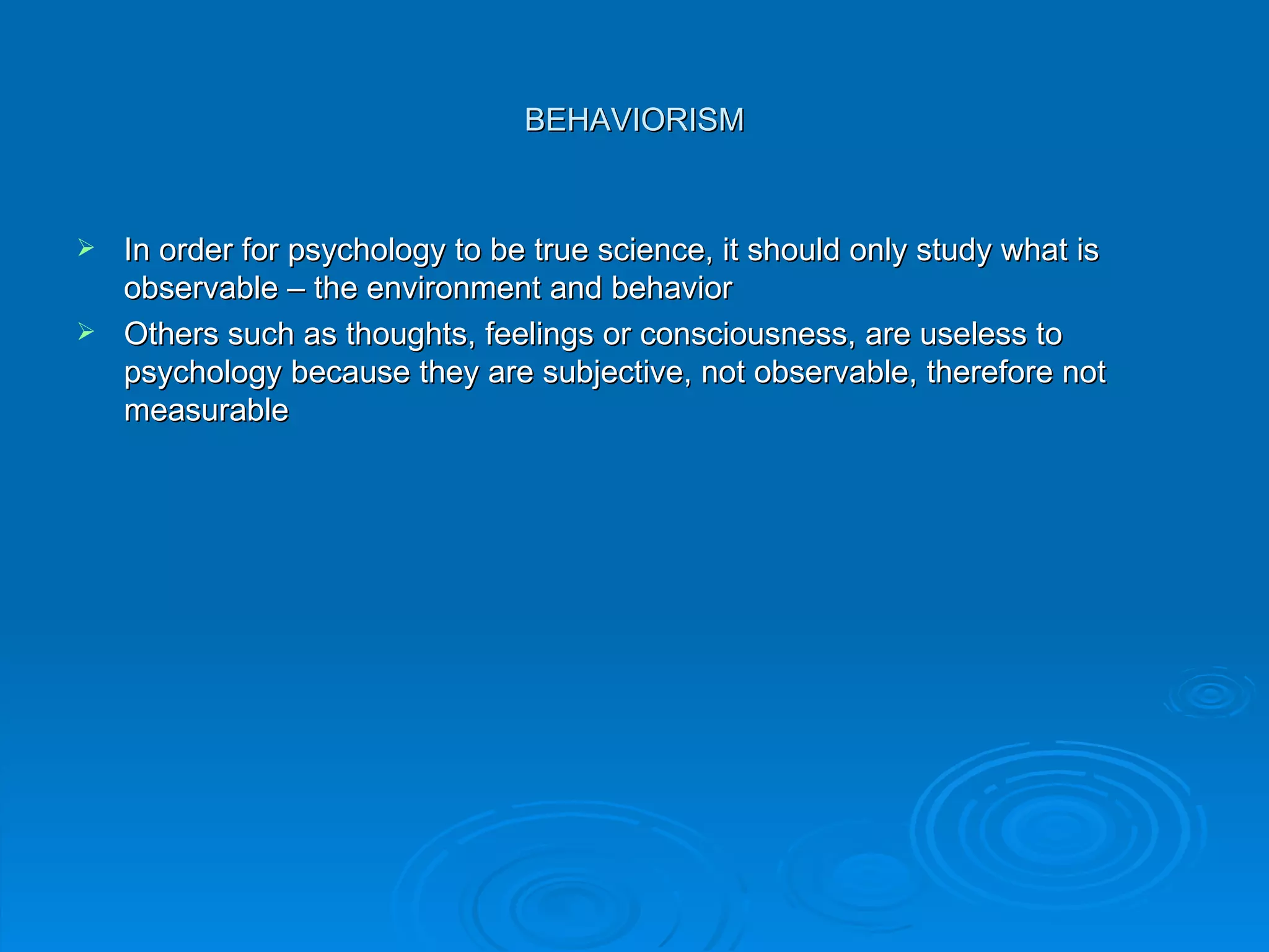 BEHAVIORISM


 In order for psychology to be true science, it should only study what is
  observable – the environment and behavior
 Others such as thoughts, feelings or consciousness, are useless to
  psychology because they are subjective, not observable, therefore not
  measurable
 