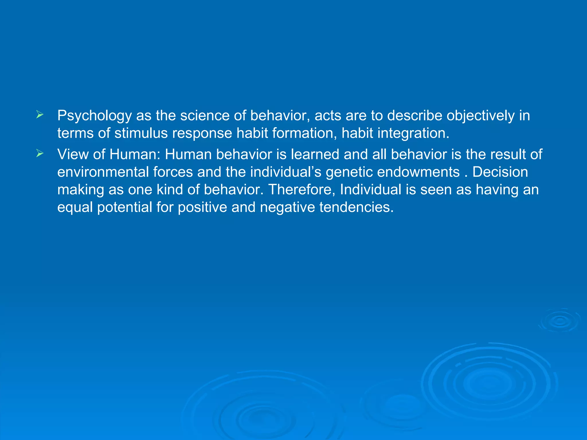  Psychology as the science of behavior, acts are to describe objectively in
  terms of stimulus response habit formation, habit integration.
 View of Human: Human behavior is learned and all behavior is the result of
  environmental forces and the individual’s genetic endowments . Decision
  making as one kind of behavior. Therefore, Individual is seen as having an
  equal potential for positive and negative tendencies.
 