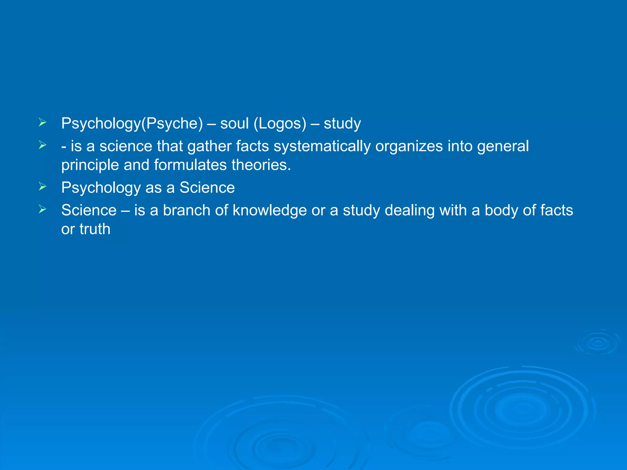  Psychology(Psyche) – soul (Logos) – study
 - is a science that gather facts systematically organizes into general
  principle and formulates theories.
 Psychology as a Science
 Science – is a branch of knowledge or a study dealing with a body of facts
  or truth
 