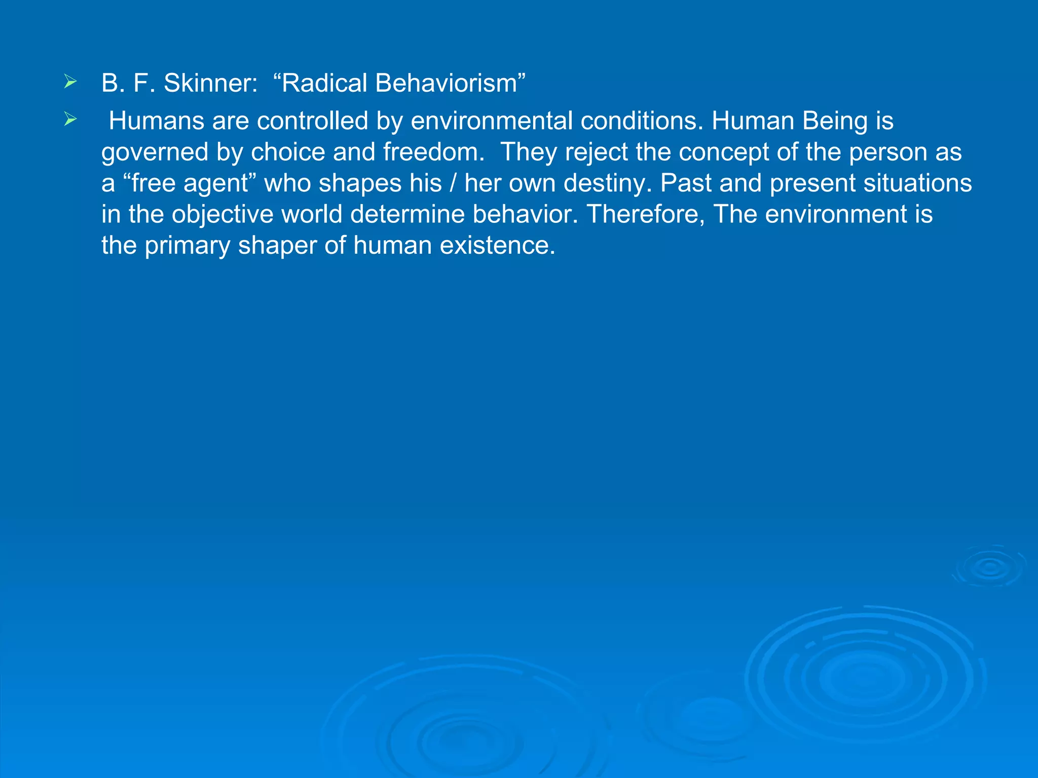  B. F. Skinner: “Radical Behaviorism”
 Humans are controlled by environmental conditions. Human Being is
  governed by choice and freedom. They reject the concept of the person as
  a “free agent” who shapes his / her own destiny. Past and present situations
  in the objective world determine behavior. Therefore, The environment is
  the primary shaper of human existence.
 