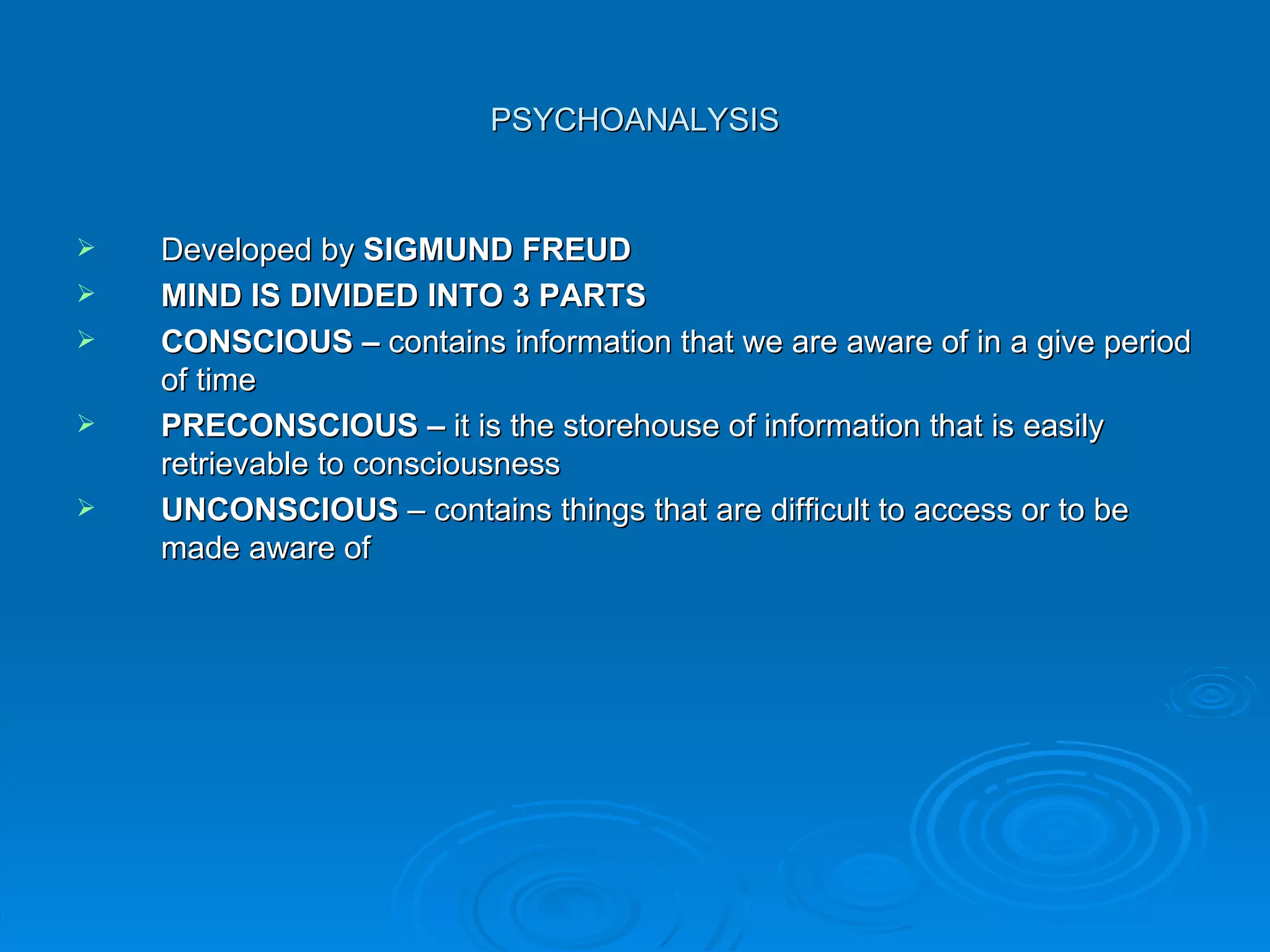 PSYCHOANALYSIS


   Developed by SIGMUND FREUD
   MIND IS DIVIDED INTO 3 PARTS
   CONSCIOUS – contains information that we are aware of in a give period
    of time
   PRECONSCIOUS – it is the storehouse of information that is easily
    retrievable to consciousness
   UNCONSCIOUS – contains things that are difficult to access or to be
    made aware of
 