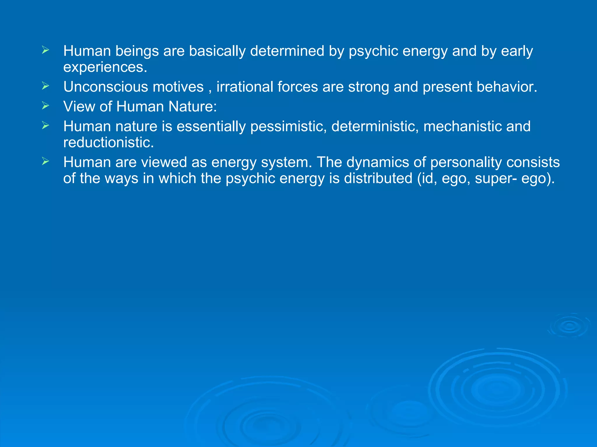    Human beings are basically determined by psychic energy and by early
    experiences.
   Unconscious motives , irrational forces are strong and present behavior.
   View of Human Nature:
   Human nature is essentially pessimistic, deterministic, mechanistic and
    reductionistic.
   Human are viewed as energy system. The dynamics of personality consists
    of the ways in which the psychic energy is distributed (id, ego, super- ego).
 
