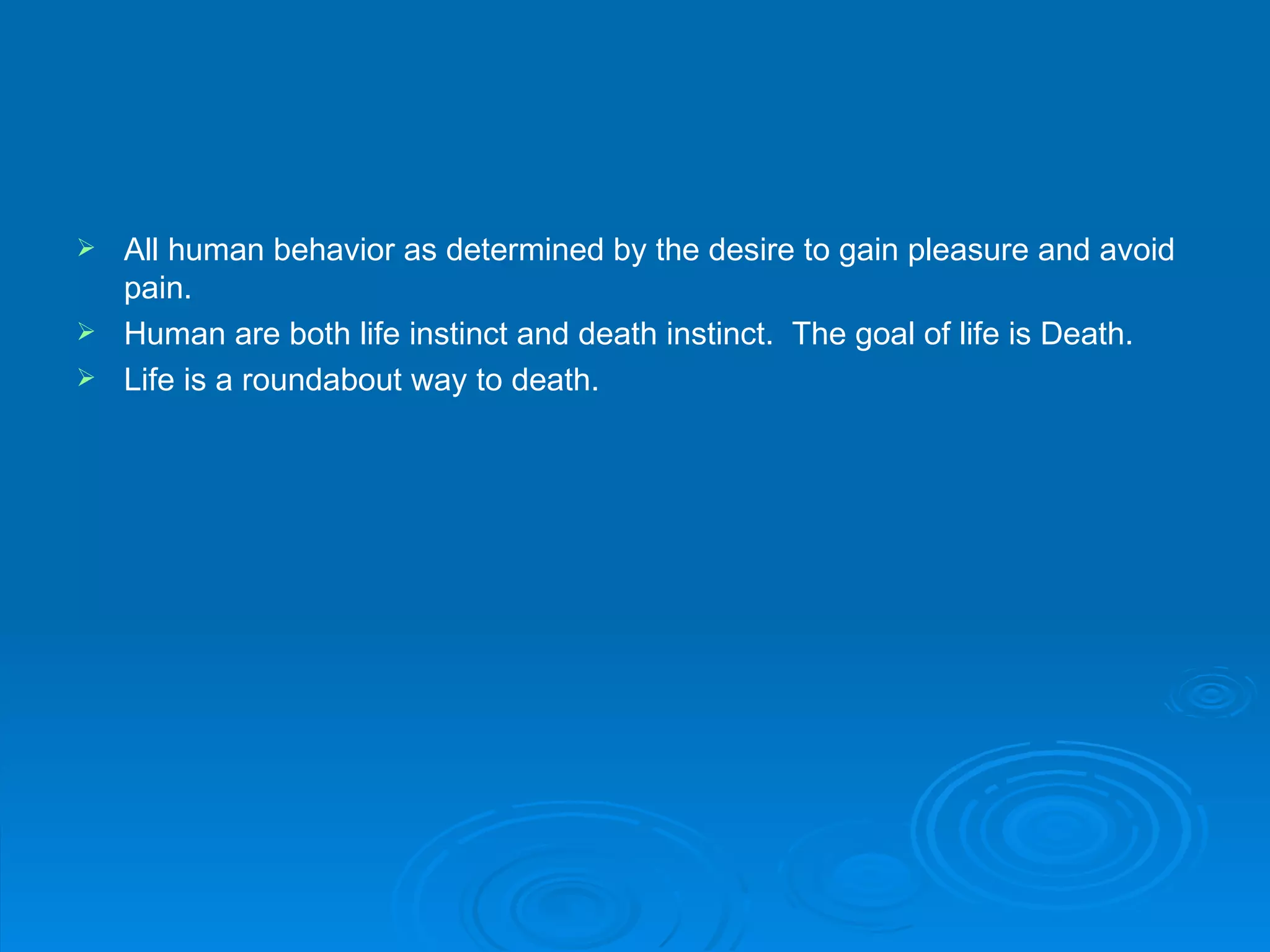  All human behavior as determined by the desire to gain pleasure and avoid
  pain.
 Human are both life instinct and death instinct. The goal of life is Death.
 Life is a roundabout way to death.
 