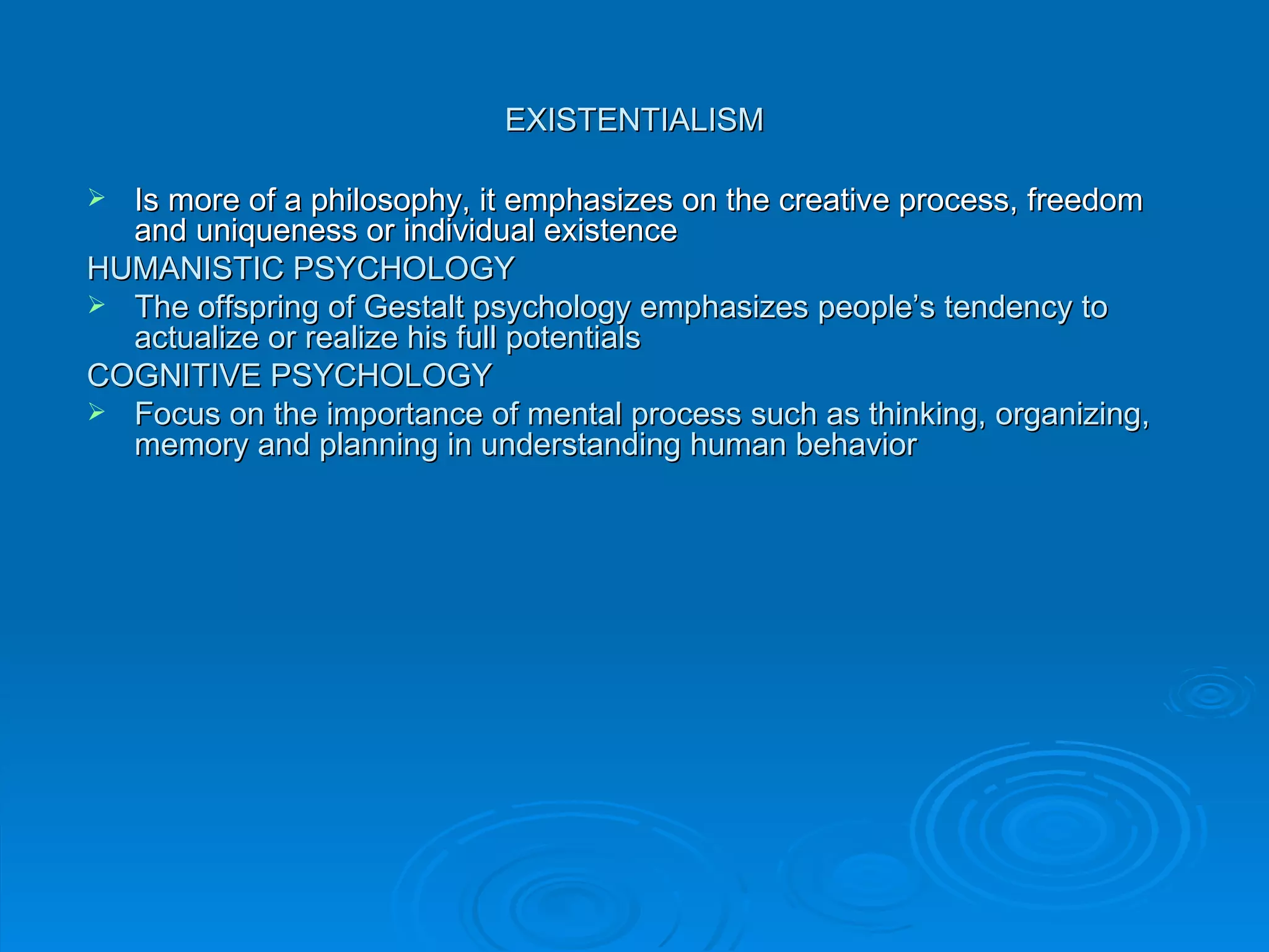 EXISTENTIALISM

 Is more of a philosophy, it emphasizes on the creative process, freedom
  and uniqueness or individual existence
HUMANISTIC PSYCHOLOGY
 The offspring of Gestalt psychology emphasizes people’s tendency to
  actualize or realize his full potentials
COGNITIVE PSYCHOLOGY
 Focus on the importance of mental process such as thinking, organizing,
  memory and planning in understanding human behavior
 