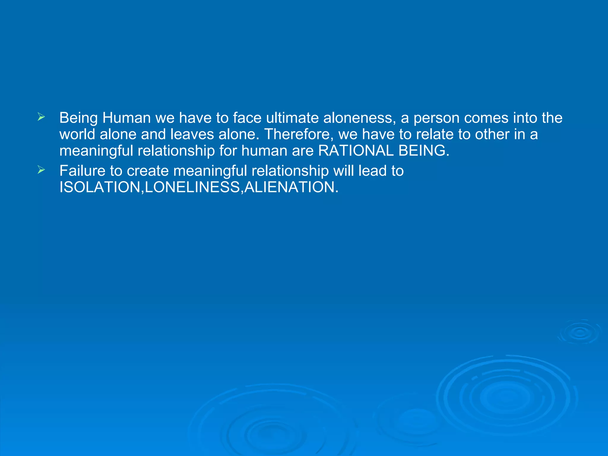  Being Human we have to face ultimate aloneness, a person comes into the
  world alone and leaves alone. Therefore, we have to relate to other in a
  meaningful relationship for human are RATIONAL BEING.
 Failure to create meaningful relationship will lead to
  ISOLATION,LONELINESS,ALIENATION.
 