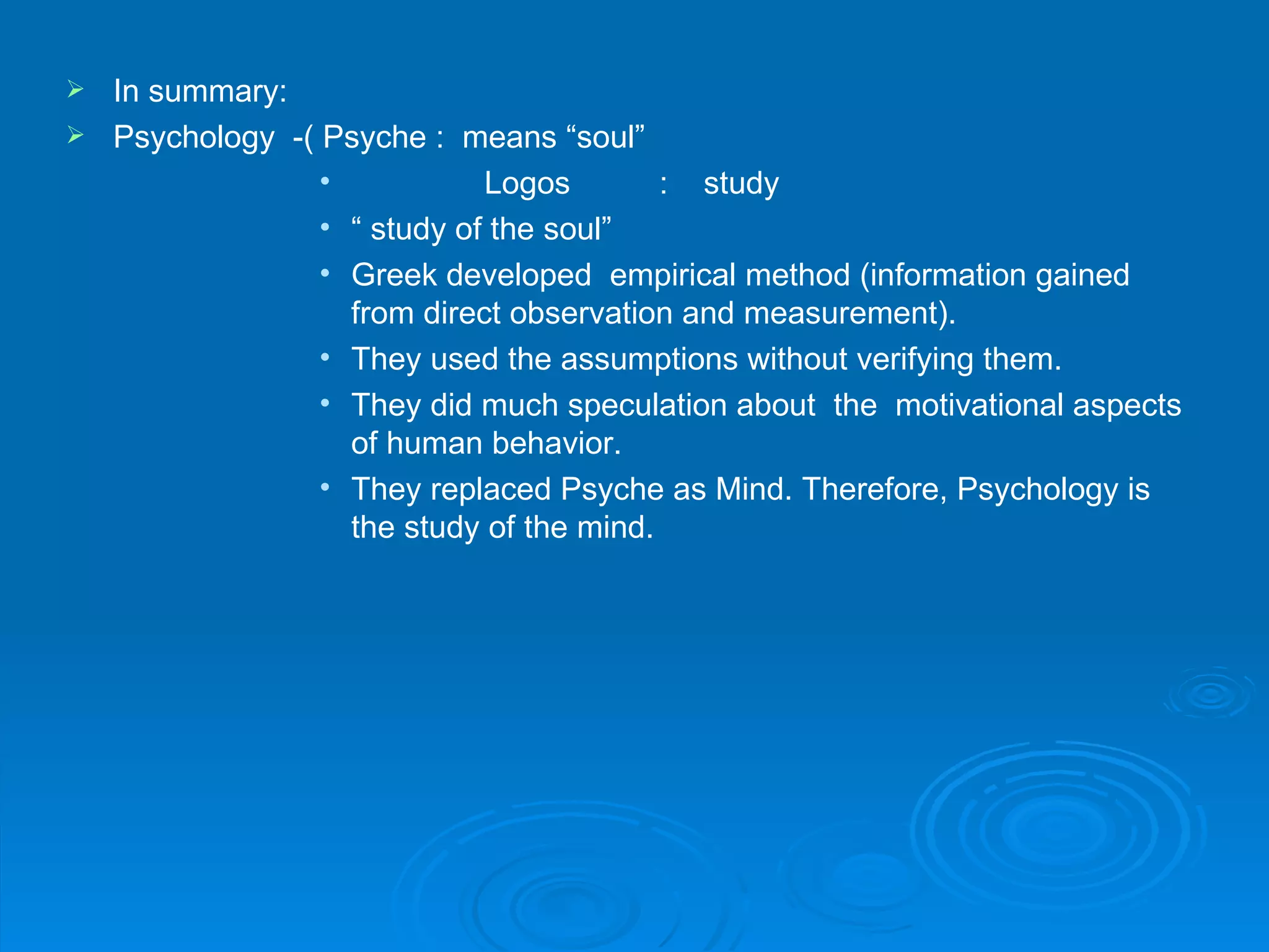  In summary:
 Psychology -( Psyche : means “soul”
                •           Logos        : study
                • “ study of the soul”
                • Greek developed empirical method (information gained
                  from direct observation and measurement).
                • They used the assumptions without verifying them.
                • They did much speculation about the motivational aspects
                  of human behavior.
                • They replaced Psyche as Mind. Therefore, Psychology is
                  the study of the mind.
 