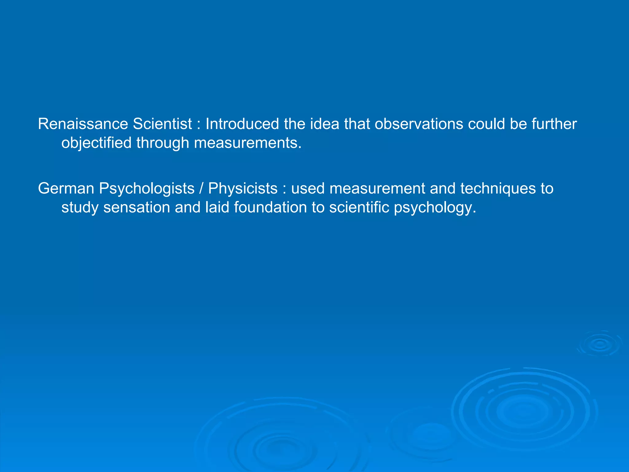 Renaissance Scientist : Introduced the idea that observations could be further
  objectified through measurements.

German Psychologists / Physicists : used measurement and techniques to
  study sensation and laid foundation to scientific psychology.
 