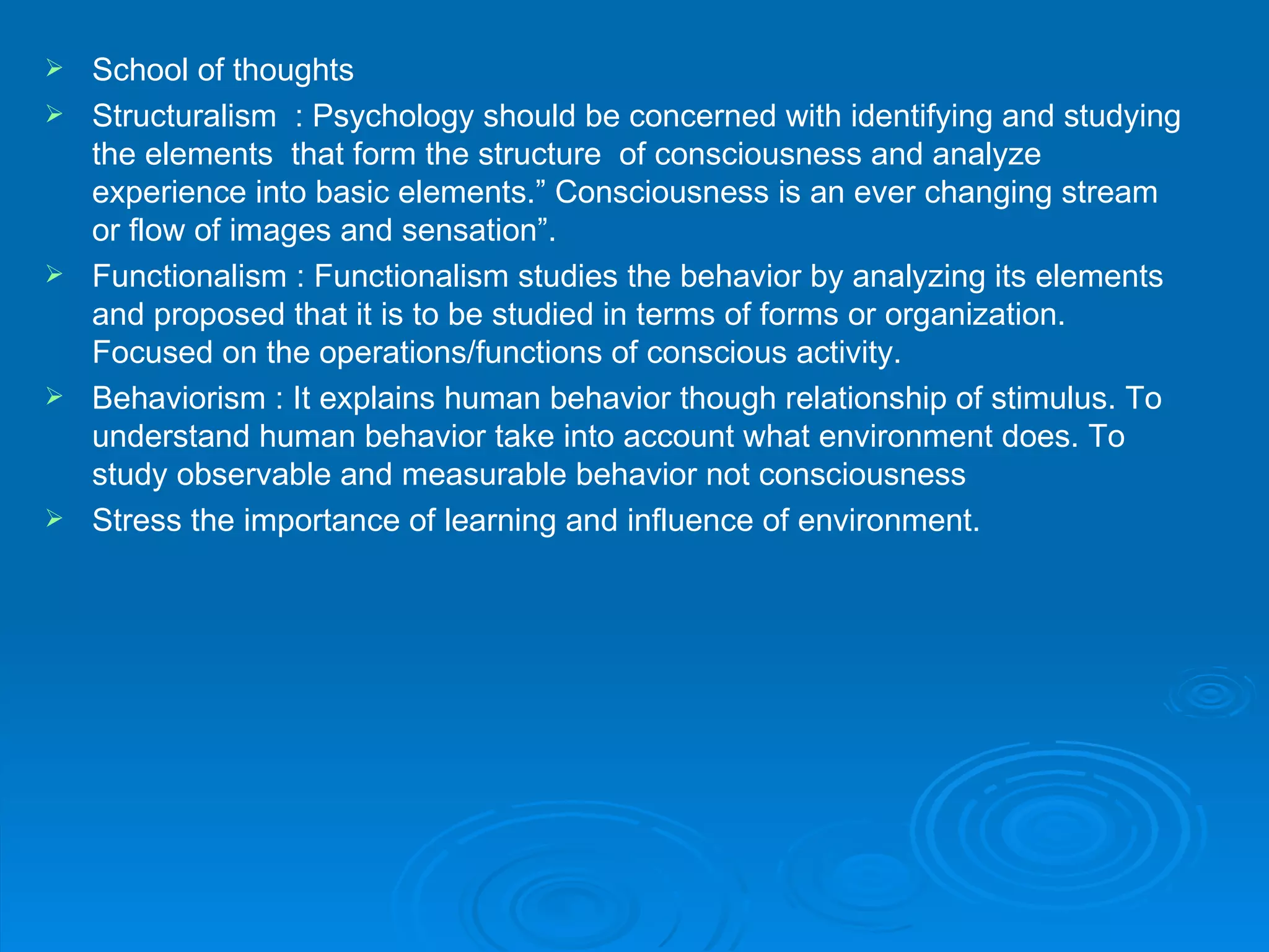    School of thoughts
   Structuralism : Psychology should be concerned with identifying and studying
    the elements that form the structure of consciousness and analyze
    experience into basic elements.” Consciousness is an ever changing stream
    or flow of images and sensation”.
   Functionalism : Functionalism studies the behavior by analyzing its elements
    and proposed that it is to be studied in terms of forms or organization.
    Focused on the operations/functions of conscious activity.
   Behaviorism : It explains human behavior though relationship of stimulus. To
    understand human behavior take into account what environment does. To
    study observable and measurable behavior not consciousness
   Stress the importance of learning and influence of environment.
 