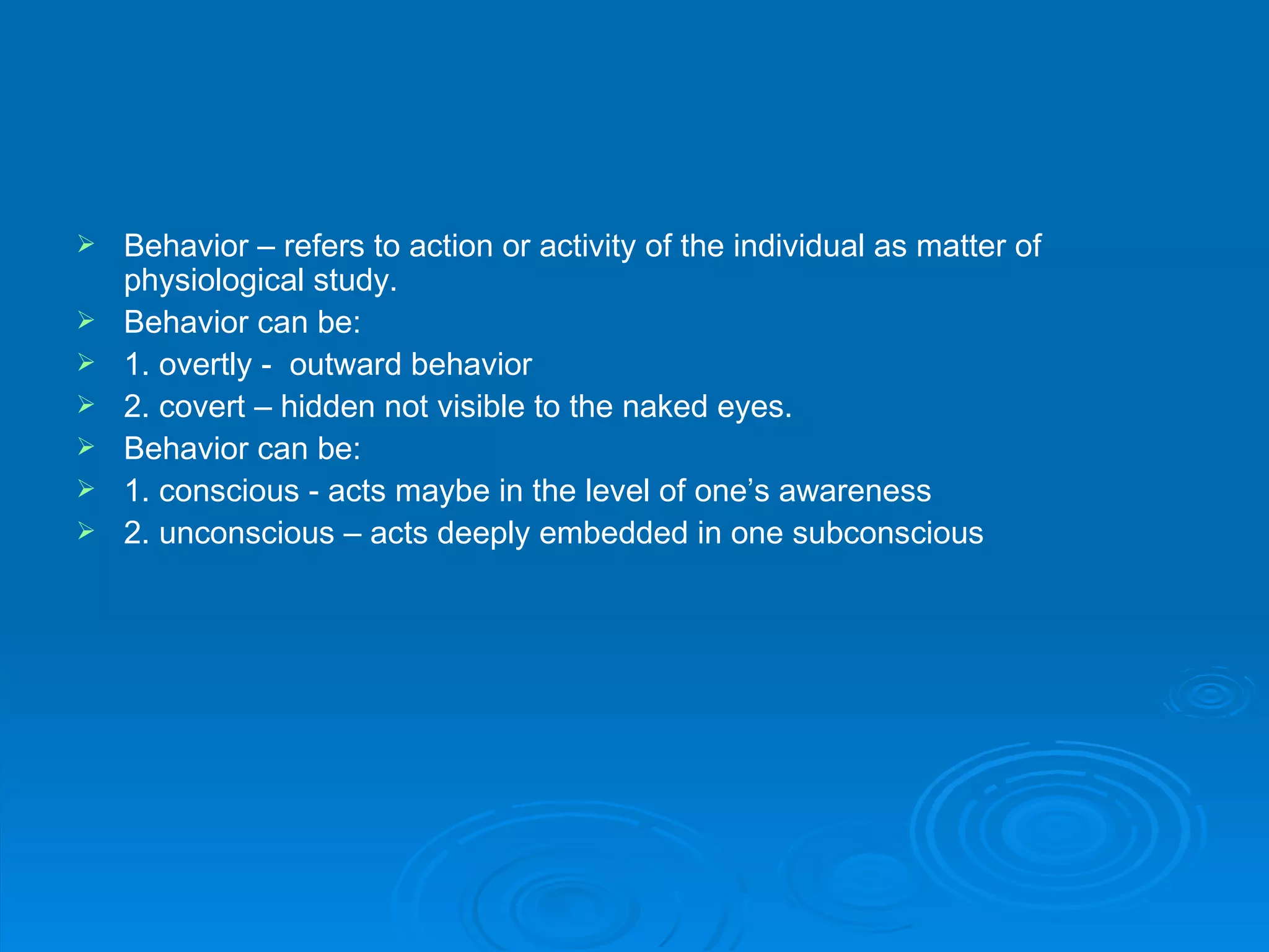    Behavior – refers to action or activity of the individual as matter of
    physiological study.
   Behavior can be:
   1. overtly - outward behavior
   2. covert – hidden not visible to the naked eyes.
   Behavior can be:
   1. conscious - acts maybe in the level of one’s awareness
   2. unconscious – acts deeply embedded in one subconscious
 
