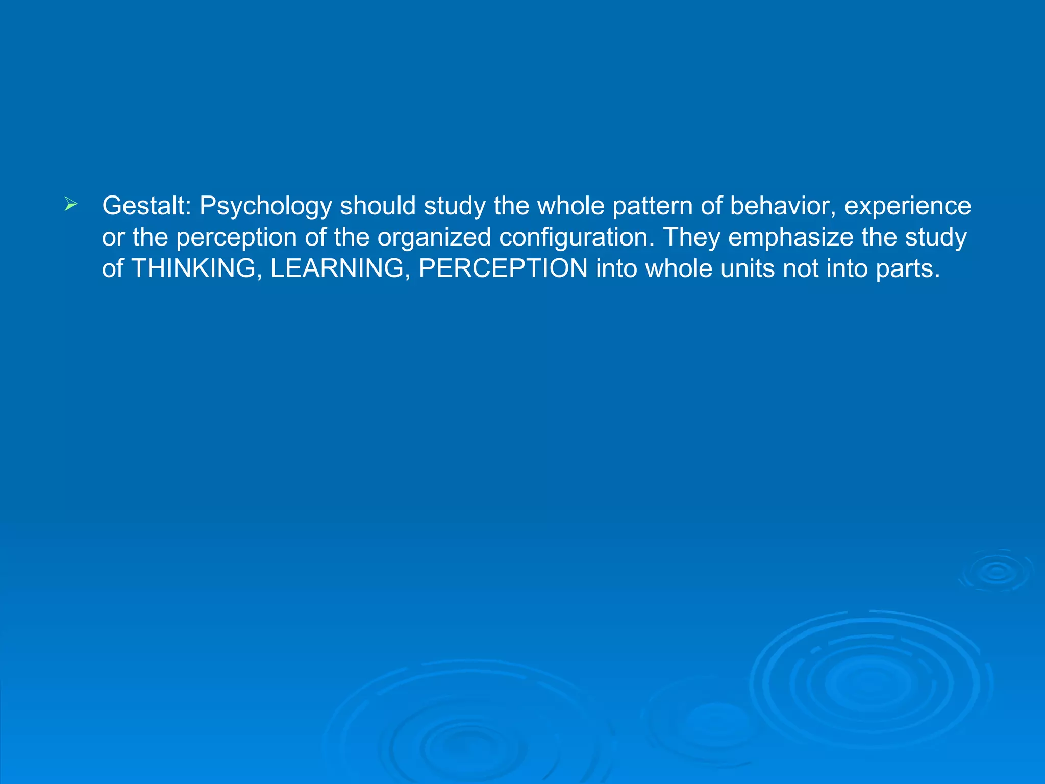    Gestalt: Psychology should study the whole pattern of behavior, experience
    or the perception of the organized configuration. They emphasize the study
    of THINKING, LEARNING, PERCEPTION into whole units not into parts.
 