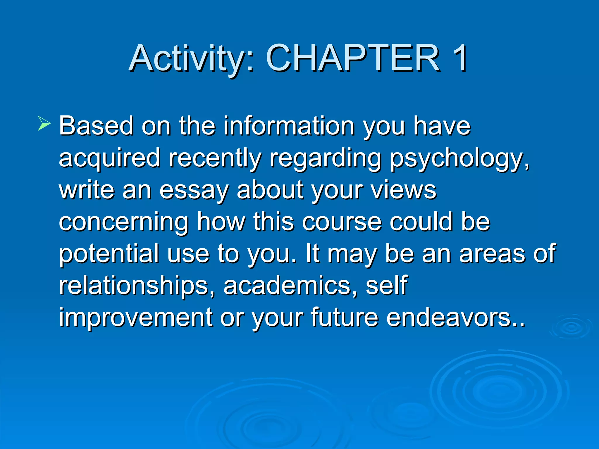 Activity: CHAPTER 1
 Based on the information you have
 acquired recently regarding psychology,
 write an essay about your views
 concerning how this course could be
 potential use to you. It may be an areas of
 relationships, academics, self
 improvement or your future endeavors..
 