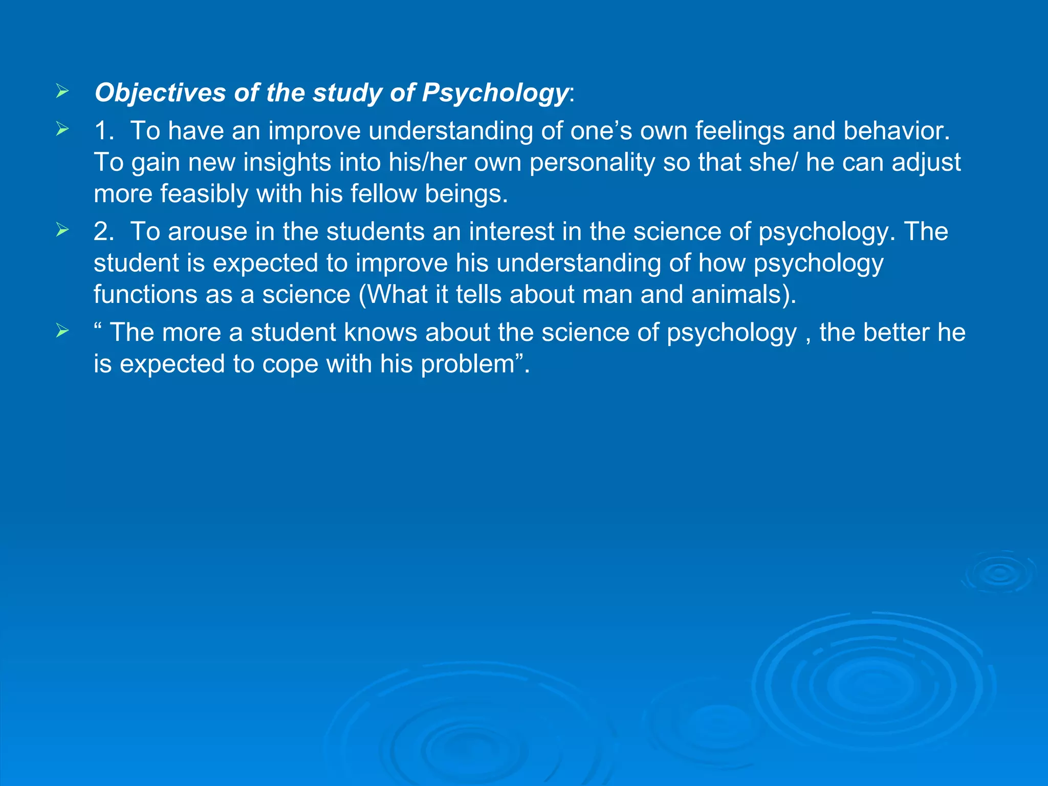  Objectives of the study of Psychology:
 1. To have an improve understanding of one’s own feelings and behavior.
  To gain new insights into his/her own personality so that she/ he can adjust
  more feasibly with his fellow beings.
 2. To arouse in the students an interest in the science of psychology. The
  student is expected to improve his understanding of how psychology
  functions as a science (What it tells about man and animals).
 “ The more a student knows about the science of psychology , the better he
  is expected to cope with his problem”.
 