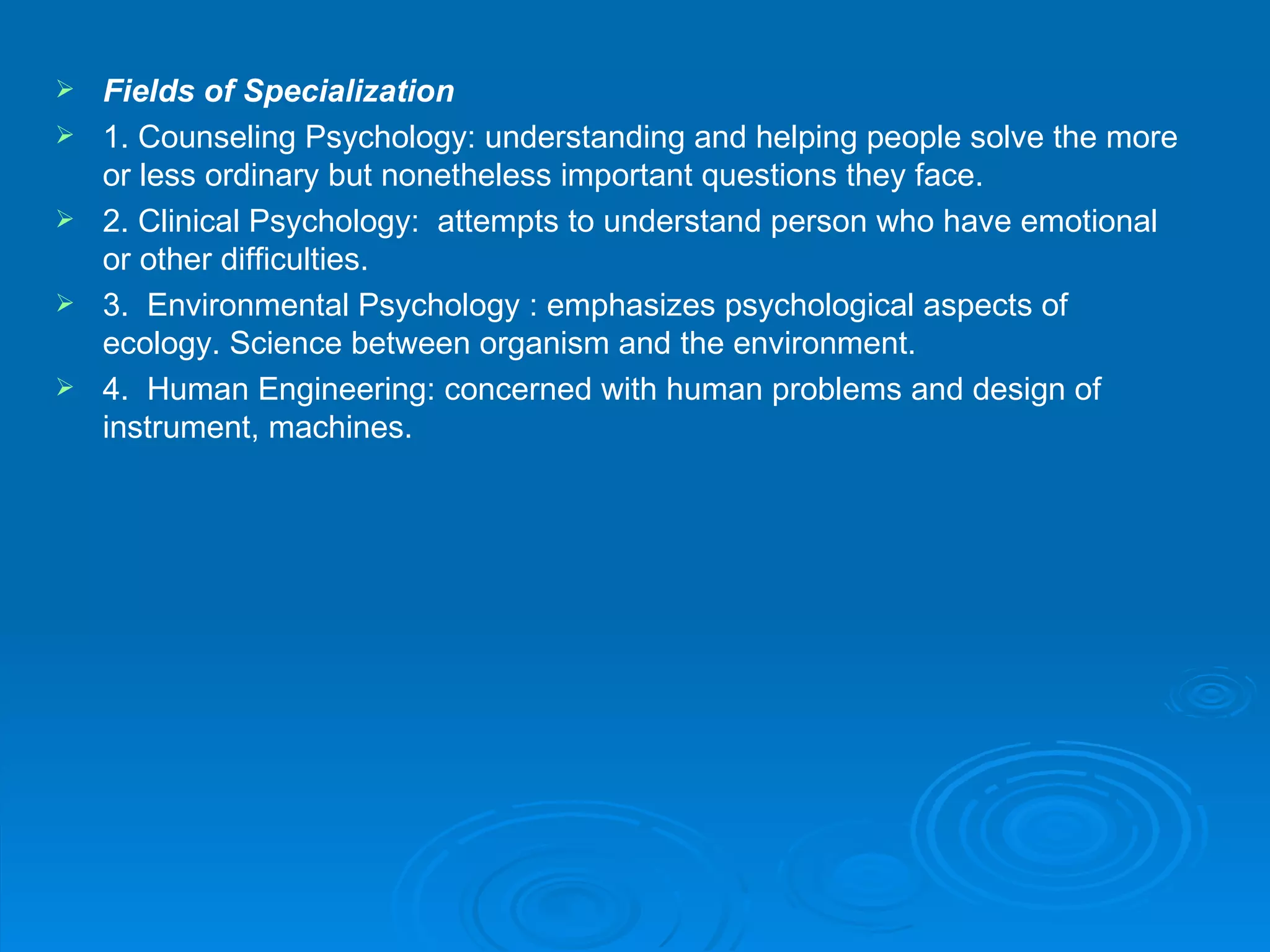    Fields of Specialization
   1. Counseling Psychology: understanding and helping people solve the more
    or less ordinary but nonetheless important questions they face.
   2. Clinical Psychology: attempts to understand person who have emotional
    or other difficulties.
   3. Environmental Psychology : emphasizes psychological aspects of
    ecology. Science between organism and the environment.
   4. Human Engineering: concerned with human problems and design of
    instrument, machines.
 