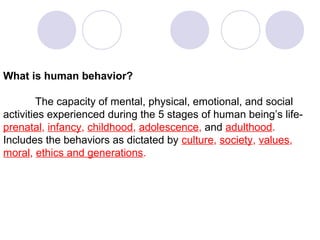 What is human behavior?
The capacity of mental, physical, emotional, and social
activities experienced during the 5 stages of human being’s lifeprenatal, infancy, childhood, adolescence, and adulthood.
Includes the behaviors as dictated by culture, society, values,
moral, ethics and generations.

 