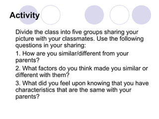 Activity
Divide the class into five groups sharing your
picture with your classmates. Use the following
questions in your sharing:
1. How are you similar/different from your
parents?
2. What factors do you think made you similar or
different with them?
3. What did you feel upon knowing that you have
characteristics that are the same with your
parents?
 