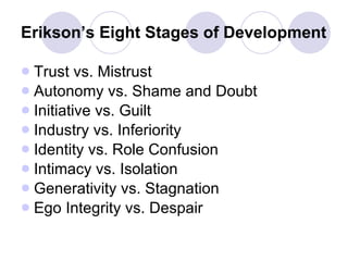 Erikson’s Eight Stages of Development Trust vs. Mistrust Autonomy vs. Shame and Doubt Initiative vs. Guilt Industry vs. Inferiority Identity vs. Role Confusion Intimacy vs. Isolation Generativity vs. Stagnation Ego Integrity vs. Despair 