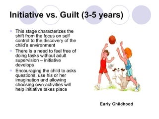 Initiative vs. Guilt (3-5 years) This stage characterizes the shift from the focus on self control to the discovery of the child’s environment There is a need to feel free of doing tasks without adult supervision – initiative develops Encouraging the child to asks questions, use his or her imagination and allowing choosing own activities will help initiative takes place Early Childhood 