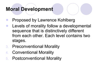 Moral Development   Proposed by Lawrence Kohlberg Levels of morality follow a developmental sequence that is distinctively different from each other. Each level contains two stages. Preconventional Morality Conventional Morality Postconventional Morality 