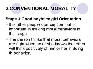 2.CONVENTIONAL MORALITY Stage 3 Good boy/nice girl Orientation It is other people’s perception that is important in making moral behaviors in this stage The person thinks that moral behaviors are right when he or she knows that other will think positively of him or her in doing th behavior. 