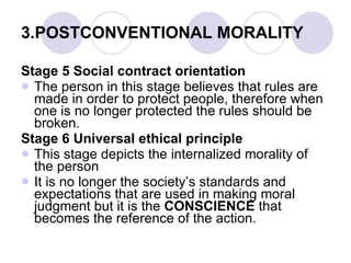 3.POSTCONVENTIONAL MORALITY Stage 5 Social contract orientation The person in this stage believes that rules are made in order to protect people, therefore when one is no longer protected the rules should be broken. Stage 6 Universal ethical principle This stage depicts the internalized morality of the person It is no longer the society’s standards and expectations that are used in making moral judgment but it is the  CONSCIENCE  that becomes the reference of the action. 