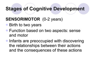 Stages of Cognitive Development SENSORIMOTOR   (0-2 years) Birth to two years Function based on two aspects: sense and motor Infants are preoccupied with discovering the relationships between their actions and the consequences of these actions 