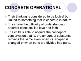 CONCRETE OPERATIONAL Their thinking is considered to be logical but limited to something that is concrete in nature. They have the difficulty of understanding abstract concepts like love and faith The child is able to acquire the concept of conservation that is, the amount of substance remains the same even when its  shaped is changed or when parts are divided into parts. 