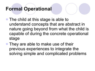 Formal Operational   The child at this stage is able to understand concepts that are abstract in nature going beyond from what the child is capable of during the concrete operational stage They are able to make use of their previous experiences to integrate the solving simple and complicated problems 