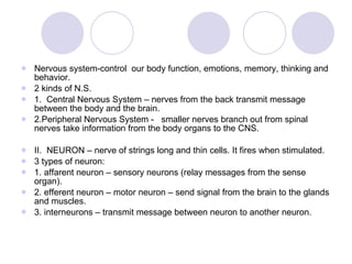 Nervous system-control  our body function, emotions, memory, thinking and behavior. 2 kinds of N.S. 1.  Central Nervous System – nerves from the back transmit message between the body and the brain. 2.Peripheral Nervous System -  smaller nerves branch out from spinal nerves take information from the body organs to the CNS.  II.  NEURON – nerve of strings long and thin cells. It fires when stimulated. 3 types of neuron: 1. affarent neuron – sensory neurons (relay messages from the sense organ). 2. efferent neuron – motor neuron – send signal from the brain to the glands and muscles. 3. interneurons – transmit message between neuron to another neuron. 