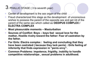 3 . PHALLIC STAGE ( 3 to seventh year) <ul><li>Center of development is the sex organ of the child </li></ul><ul><li>Freud...