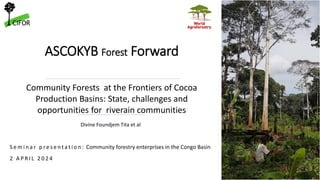 ASCOKYB Forest Forward
Divine Foundjem Tita et al
S e m i n a r p re s e n t a t i o n : Community forestry enterprises in the Congo Basin
2 A P R I L 2 0 2 4
Community Forests at the Frontiers of Cocoa
Production Basins: State, challenges and
opportunities for riverain communities
 