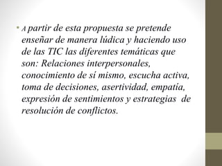 • A partir de esta propuesta se pretende
enseñar de manera lúdica y haciendo uso
de las TIC las diferentes temáticas que
son: Relaciones interpersonales,
conocimiento de sí mismo, escucha activa,
toma de decisiones, asertividad, empatía,
expresión de sentimientos y estrategias de
resolución de conflictos.
 