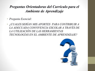 Preguntas Orientadoras del Currículo para el
Ambiente de Aprendizaje
• Pregunta Esencial:
• ¿CUALES SERÍAN MIS APORTES PARA CONTRIBUIR A
LA ADECUADA CONVIVENCIA ESCOLAR A TRAVÉS DE
LA UTILIZACIÓN DE LAS HERRAMIENTAS
TECNOLOGÍAS EN EL AMBIENTE DE APRENDIZAJE?
 