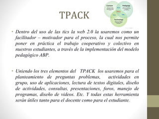 TPACK
• Dentro del uso de las tics la web 2.0 la usaremos como un
facilitador – motivador para el proceso, la cual nos permite
poner en práctica el trabajo cooperativo y colectivo en
nuestros estudiantes, a través de la implementación del modelo
pedagógico ABP.
• Uniendo los tres elementos del TPACK los usaremos para el
planteamiento de preguntas problemas, actividades en
grupo, uso de aplicaciones, lectura de textos digitales, diseño
de actividades, consultas, presentaciones, foros, manejo de
programas, diseño de videos. Etc. Y todas estas herramienta
serán útiles tanto para el docente como para el estudiante.
 
