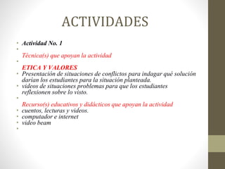 ACTIVIDADES
• Actividad No. 1
•
Técnica(s) que apoyan la actividad
•
ETICA Y VALORES
• Presentación de situaciones de conflictos para indagar qué solución
darían los estudiantes para la situación planteada.
• videos de situaciones problemas para que los estudiantes
reflexionen sobre lo visto.
•
Recurso(s) educativos y didácticos que apoyan la actividad
• cuentos, lecturas y videos.
• computador e internet
• video beam
•
 