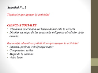 Actividad No. 2
Técnica(s) que apoyan la actividad
CIENCIAS SOCIALES
• Ubicación en el mapa del barrio donde está la escuela
• Diseñar un mapa de las zonas más peligrosas alrededor de la
escuela.
Recurso(s) educativos y didácticos que apoyan la actividad
• Internet, páginas web (google maps)
• Computador, tablet
• Mapa de la comuna
• video beam
 