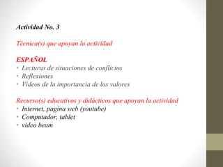 Actividad No. 3
Técnica(s) que apoyan la actividad
ESPAÑOL
• Lecturas de situaciones de conflictos
• Reflexiones
• Videos de la importancia de los valores
Recurso(s) educativos y didácticos que apoyan la actividad
• Internet, pagina web (youtube)
• Computador, tablet
• video beam
 