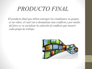 PRODUCTO FINAL
El producto final que deben entregar los estudiantes en grupos
es un video, el cual van a dramatizar una conflicto y por medio
del foro se va socializar la solución al conflicto que mostró
cada grupo de trabajo.
 