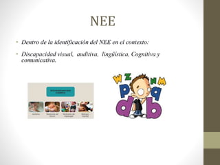 NEE
• Dentro de la identificación del NEE en el contexto:
• Discapacidad visual, auditiva, lingüística, Cognitiva y
comunicativa.
 