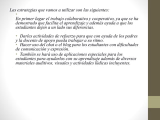 Las estrategias que vamos a utilizar son las siguientes:
•
En primer lugar el trabajo colaborativo y cooperativo, ya que se ha
demostrado que facilita el aprendizaje y además ayuda a que los
estudiantes dejen a un lado sus diferencias.
• Darles actividades de refuerzo para que con ayuda de los padres
y la docente de apoyo pueda trabajar a su ritmo.
• Hacer uso del chat o el blog para los estudiantes con dificultades
de comunicación y expresión.
• También se hará uso de aplicaciones especiales para los
estudiantes para ayudarlos con su aprendizaje además de diversos
materiales auditivos, visuales y actividades lúdicas incluyentes.
 