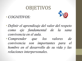 OBJETIVOS
• COGNITIVOS:
• Definir el aprendizaje del valor del respeto
como eje fundamental de la sana
convivencia en el aula.
• Comprender que los valores de
convivencia son importantes para el
hombre en el desarrollo de su vida y las
relaciones interpersonales.
 