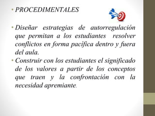 • PROCEDIMENTALES
• Diseñar estrategias de autorregulación
que permitan a los estudiantes resolver
conflictos en forma pacífica dentro y fuera
del aula.
• Construir con los estudiantes el significado
de los valores a partir de los conceptos
que traen y la confrontación con la
necesidad apremiante.
 