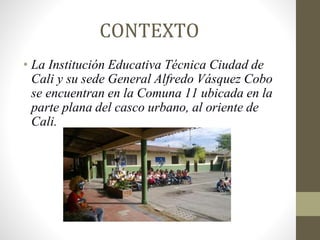 CONTEXTO
• La Institución Educativa Técnica Ciudad de
Cali y su sede General Alfredo Vásquez Cobo
se encuentran en la Comuna 11 ubicada en la
parte plana del casco urbano, al oriente de
Cali.
 
