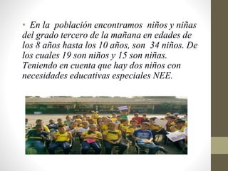• En la población encontramos niños y niñas
del grado tercero de la mañana en edades de
los 8 años hasta los 10 años, son 34 niños. De
los cuales 19 son niños y 15 son niñas.
Teniendo en cuenta que hay dos niños con
necesidades educativas especiales NEE.
 