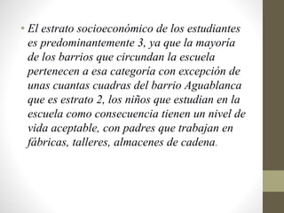 • El estrato socioeconómico de los estudiantes
es predominantemente 3, ya que la mayoría
de los barrios que circundan la escuela
pertenecen a esa categoría con excepción de
unas cuantas cuadras del barrio Aguablanca
que es estrato 2, los niños que estudian en la
escuela como consecuencia tienen un nivel de
vida aceptable, con padres que trabajan en
fábricas, talleres, almacenes de cadena.
 