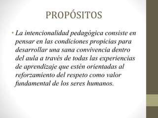 PROPÓSITOS
• La intencionalidad pedagógica consiste en
pensar en las condiciones propicias para
desarrollar una sana convivencia dentro
del aula a través de todas las experiencias
de aprendizaje que estén orientadas al
reforzamiento del respeto como valor
fundamental de los seres humanos.
 